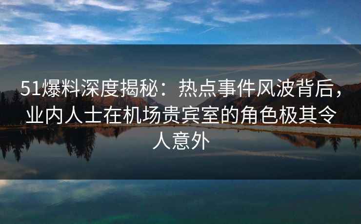 51爆料深度揭秘：热点事件风波背后，业内人士在机场贵宾室的角色极其令人意外