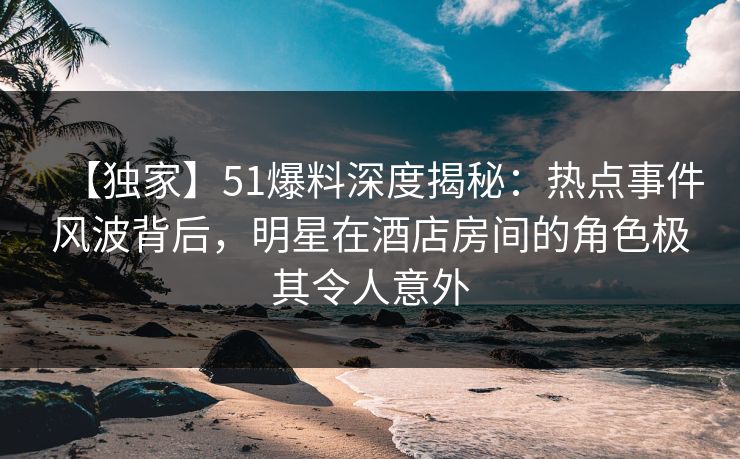 【独家】51爆料深度揭秘：热点事件风波背后，明星在酒店房间的角色极其令人意外