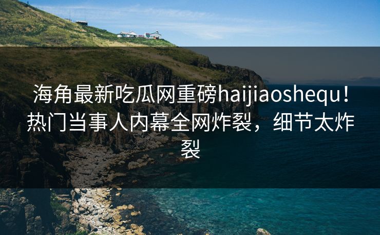 海角最新吃瓜网重磅haijiaoshequ！热门当事人内幕全网炸裂，细节太炸裂