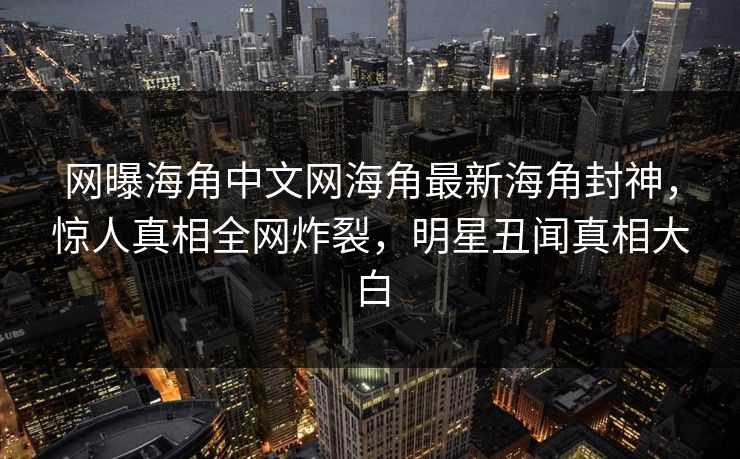 网曝海角中文网海角最新海角封神，惊人真相全网炸裂，明星丑闻真相大白