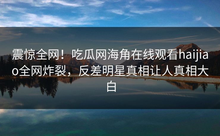 震惊全网！吃瓜网海角在线观看haijiao全网炸裂，反差明星真相让人真相大白