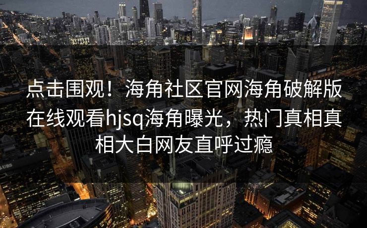 点击围观！海角社区官网海角破解版在线观看hjsq海角曝光，热门真相真相大白网友直呼过瘾