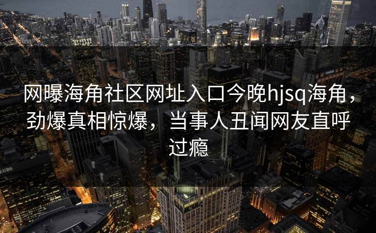 网曝海角社区网址入口今晚hjsq海角，劲爆真相惊爆，当事人丑闻网友直呼过瘾