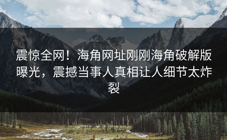 震惊全网！海角网址刚刚海角破解版曝光，震撼当事人真相让人细节太炸裂