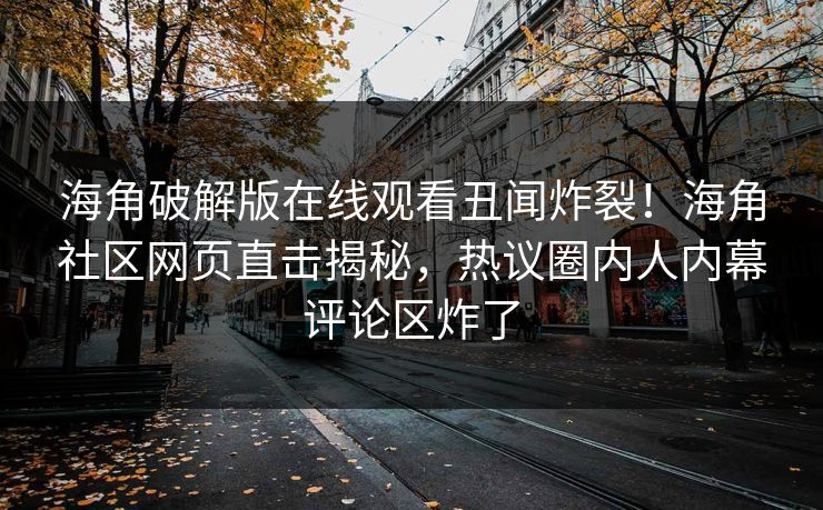 海角破解版在线观看丑闻炸裂！海角社区网页直击揭秘，热议圈内人内幕评论区炸了