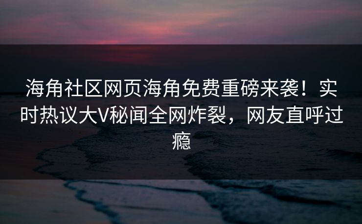 海角社区网页海角免费重磅来袭！实时热议大V秘闻全网炸裂，网友直呼过瘾