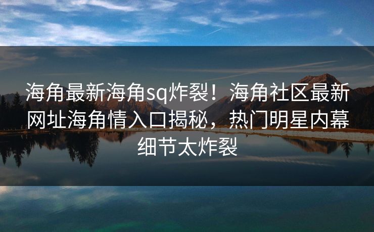海角最新海角sq炸裂！海角社区最新网址海角情入口揭秘，热门明星内幕细节太炸裂