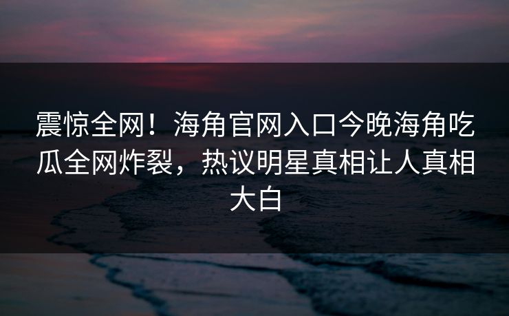 震惊全网！海角官网入口今晚海角吃瓜全网炸裂，热议明星真相让人真相大白