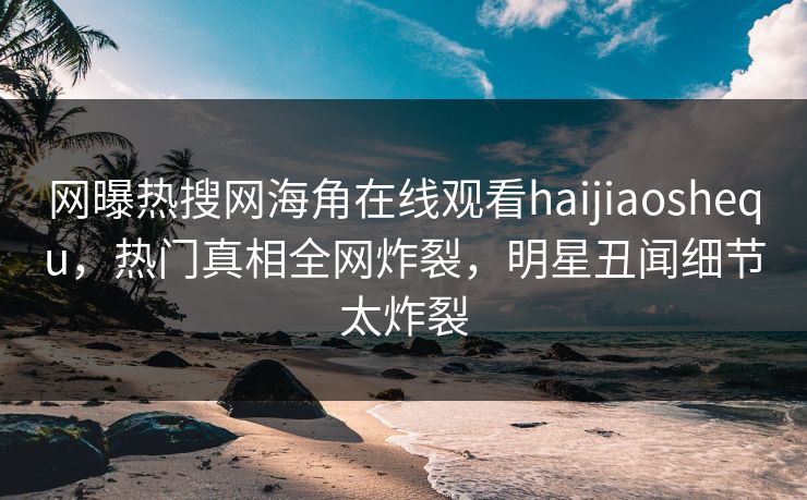 网曝热搜网海角在线观看haijiaoshequ，热门真相全网炸裂，明星丑闻细节太炸裂