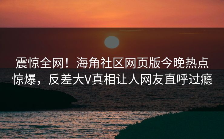 震惊全网！海角社区网页版今晚热点惊爆，反差大V真相让人网友直呼过瘾