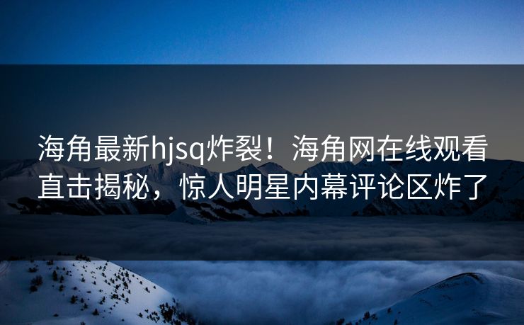 海角最新hjsq炸裂！海角网在线观看直击揭秘，惊人明星内幕评论区炸了