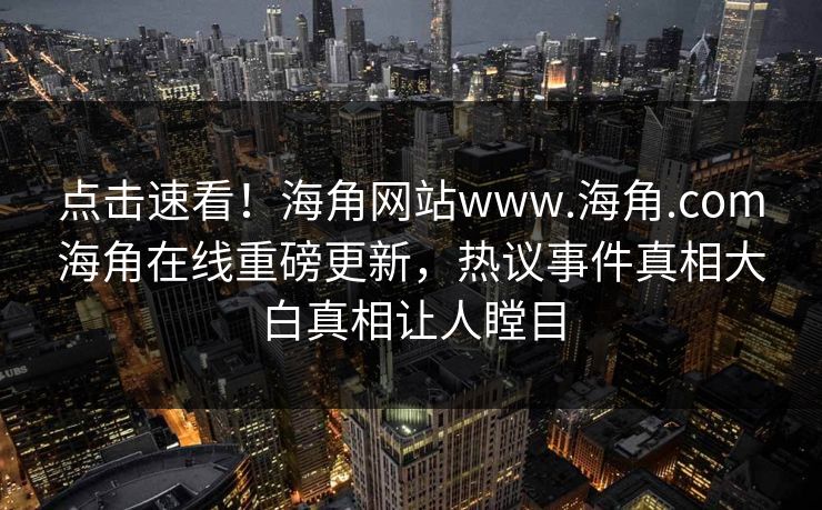 点击速看！海角网站www.海角.com海角在线重磅更新，热议事件真相大白真相让人瞠目