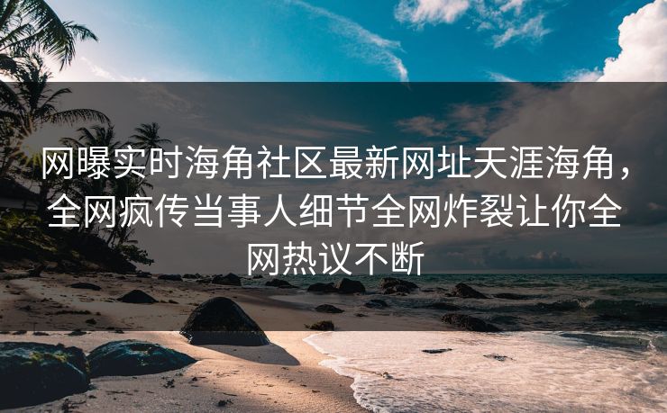 网曝实时海角社区最新网址天涯海角，全网疯传当事人细节全网炸裂让你全网热议不断