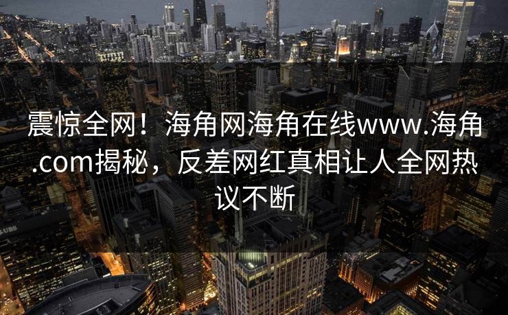 震惊全网！海角网海角在线www.海角.com揭秘，反差网红真相让人全网热议不断