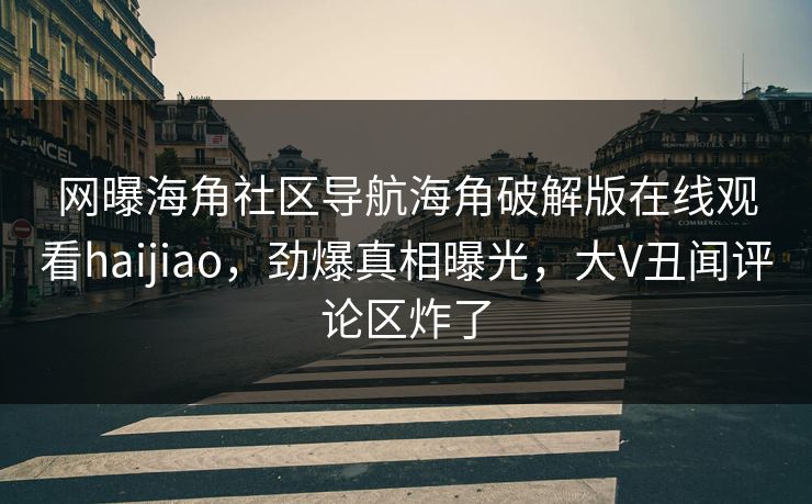 网曝海角社区导航海角破解版在线观看haijiao，劲爆真相曝光，大V丑闻评论区炸了
