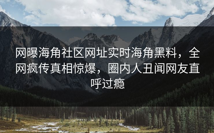 网曝海角社区网址实时海角黑料，全网疯传真相惊爆，圈内人丑闻网友直呼过瘾