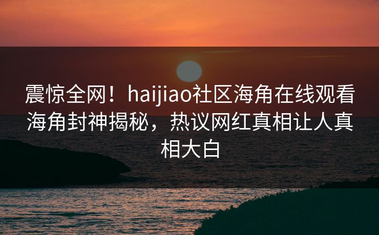 震惊全网！haijiao社区海角在线观看海角封神揭秘，热议网红真相让人真相大白