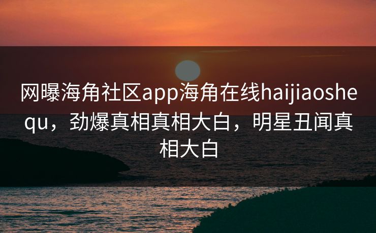 网曝海角社区app海角在线haijiaoshequ，劲爆真相真相大白，明星丑闻真相大白