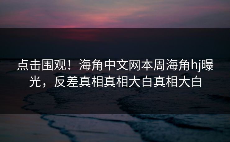 点击围观！海角中文网本周海角hj曝光，反差真相真相大白真相大白