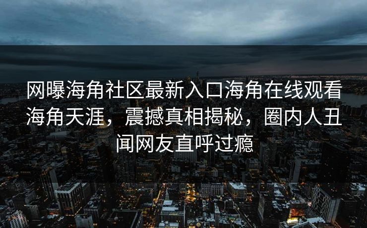 网曝海角社区最新入口海角在线观看海角天涯，震撼真相揭秘，圈内人丑闻网友直呼过瘾