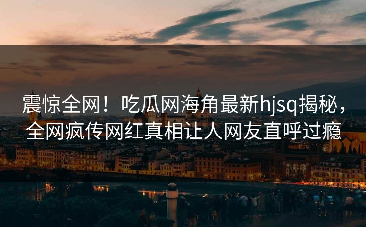 震惊全网！吃瓜网海角最新hjsq揭秘，全网疯传网红真相让人网友直呼过瘾