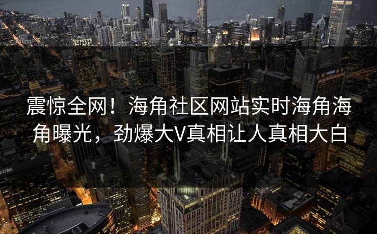 震惊全网！海角社区网站实时海角海角曝光，劲爆大V真相让人真相大白