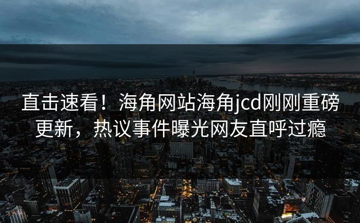 直击速看！海角网站海角jcd刚刚重磅更新，热议事件曝光网友直呼过瘾