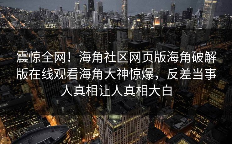 震惊全网！海角社区网页版海角破解版在线观看海角大神惊爆，反差当事人真相让人真相大白