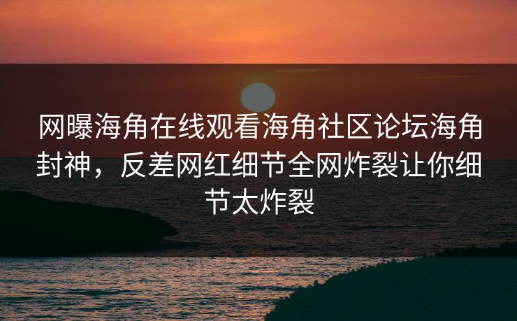 网曝海角在线观看海角社区论坛海角封神，反差网红细节全网炸裂让你细节太炸裂