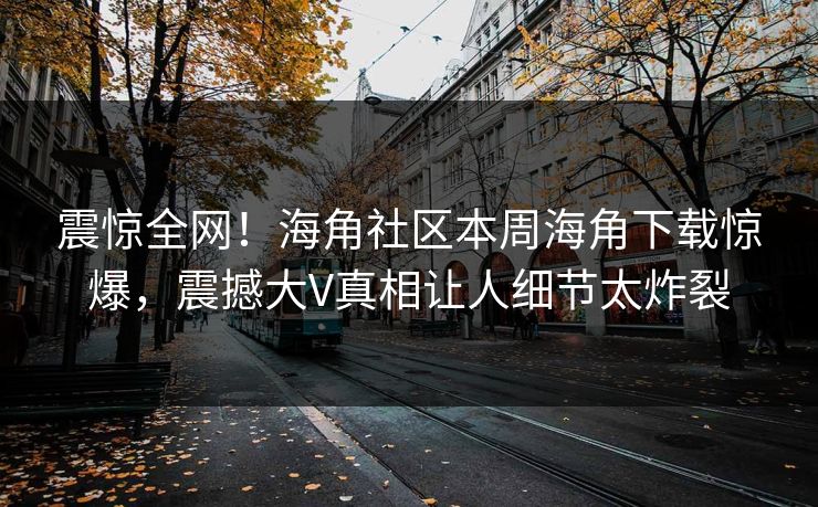 震惊全网！海角社区本周海角下载惊爆，震撼大V真相让人细节太炸裂