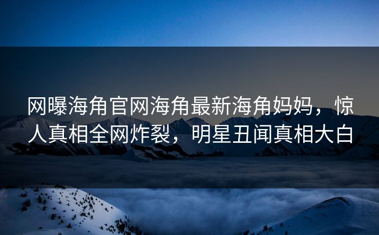 网曝海角官网海角最新海角妈妈，惊人真相全网炸裂，明星丑闻真相大白