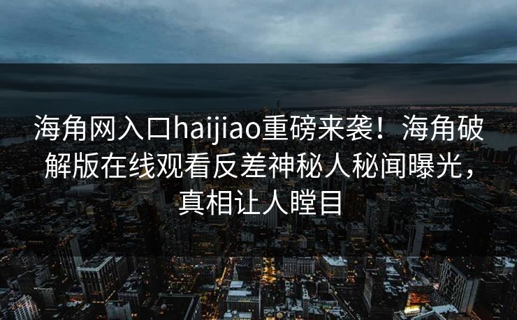 海角网入口haijiao重磅来袭！海角破解版在线观看反差神秘人秘闻曝光，真相让人瞠目