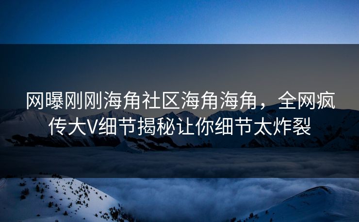 网曝刚刚海角社区海角海角，全网疯传大V细节揭秘让你细节太炸裂
