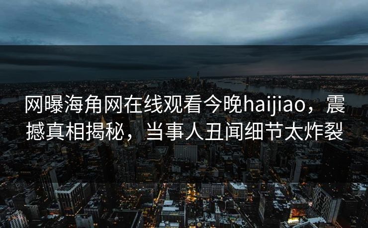 网曝海角网在线观看今晚haijiao，震撼真相揭秘，当事人丑闻细节太炸裂