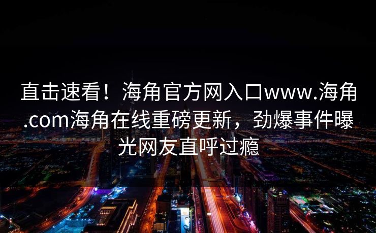 直击速看！海角官方网入口www.海角.com海角在线重磅更新，劲爆事件曝光网友直呼过瘾