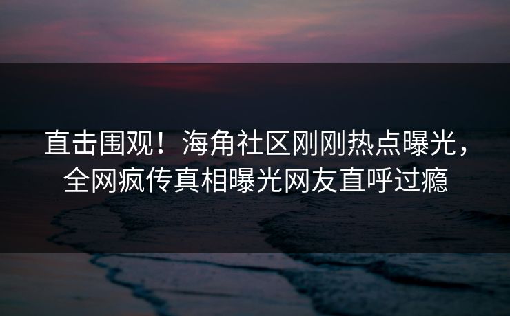 直击围观！海角社区刚刚热点曝光，全网疯传真相曝光网友直呼过瘾