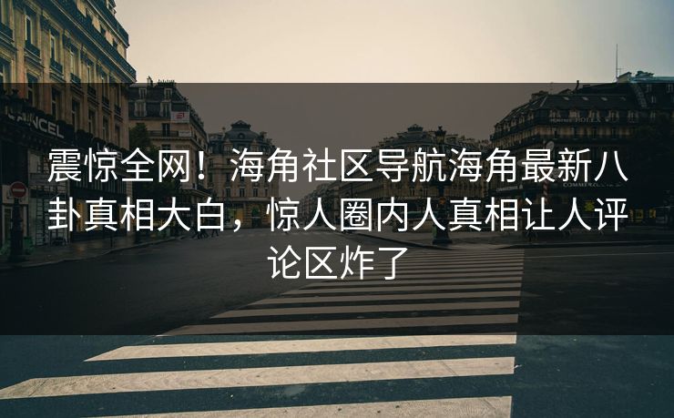 震惊全网！海角社区导航海角最新八卦真相大白，惊人圈内人真相让人评论区炸了
