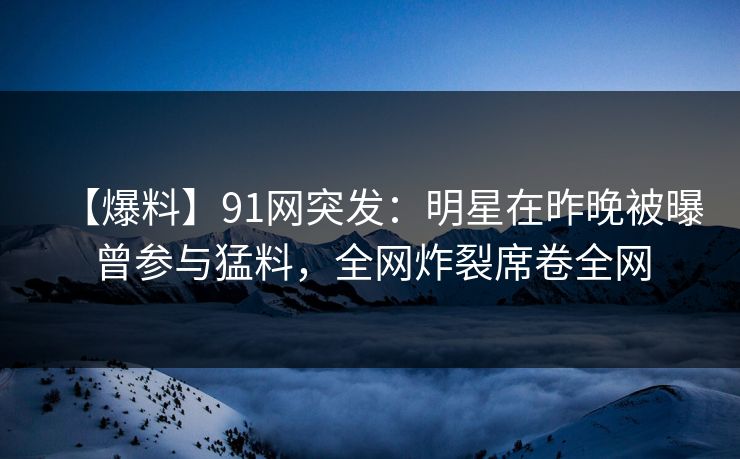 【爆料】91网突发：明星在昨晚被曝曾参与猛料，全网炸裂席卷全网
