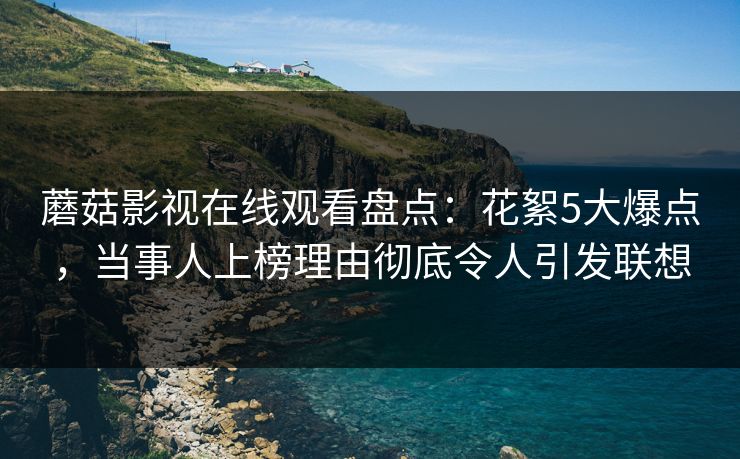 蘑菇影视在线观看盘点：花絮5大爆点，当事人上榜理由彻底令人引发联想