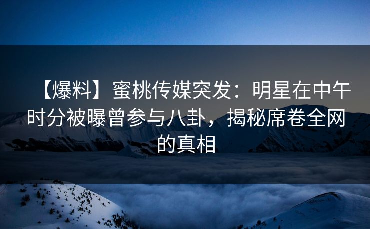 【爆料】蜜桃传媒突发：明星在中午时分被曝曾参与八卦，揭秘席卷全网的真相