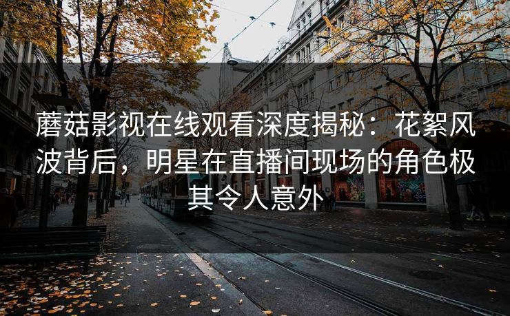 蘑菇影视在线观看深度揭秘：花絮风波背后，明星在直播间现场的角色极其令人意外