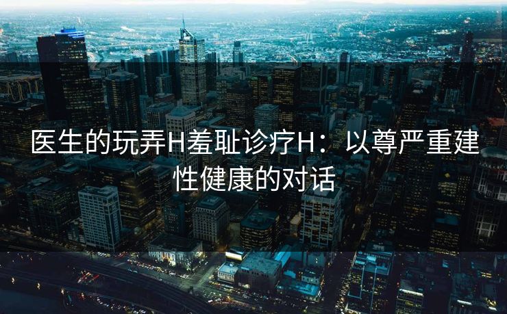 医生的玩弄H羞耻诊疗H：以尊严重建性健康的对话