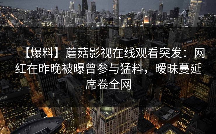 【爆料】蘑菇影视在线观看突发：网红在昨晚被曝曾参与猛料，暧昧蔓延席卷全网