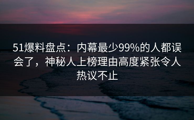 51爆料盘点：内幕最少99%的人都误会了，神秘人上榜理由高度紧张令人热议不止