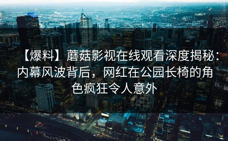 【爆料】蘑菇影视在线观看深度揭秘：内幕风波背后，网红在公园长椅的角色疯狂令人意外