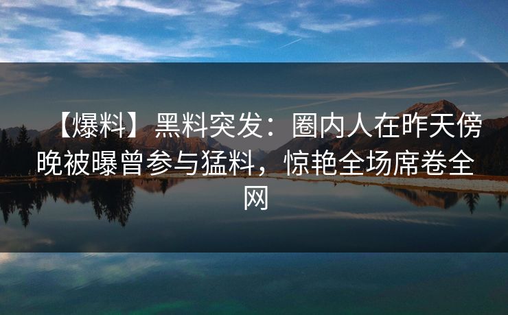 【爆料】黑料突发：圈内人在昨天傍晚被曝曾参与猛料，惊艳全场席卷全网