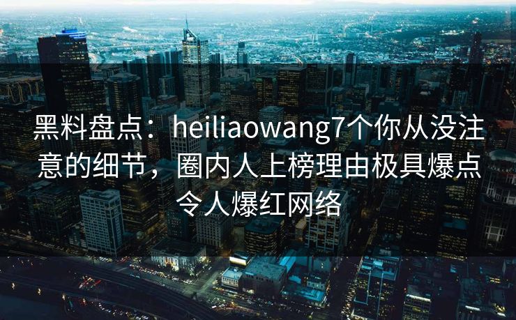 黑料盘点：heiliaowang7个你从没注意的细节，圈内人上榜理由极具爆点令人爆红网络