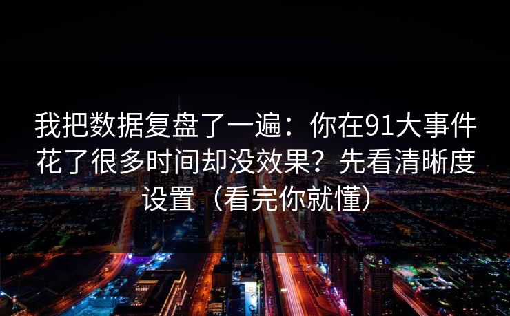 我把数据复盘了一遍：你在91大事件花了很多时间却没效果？先看清晰度设置（看完你就懂）